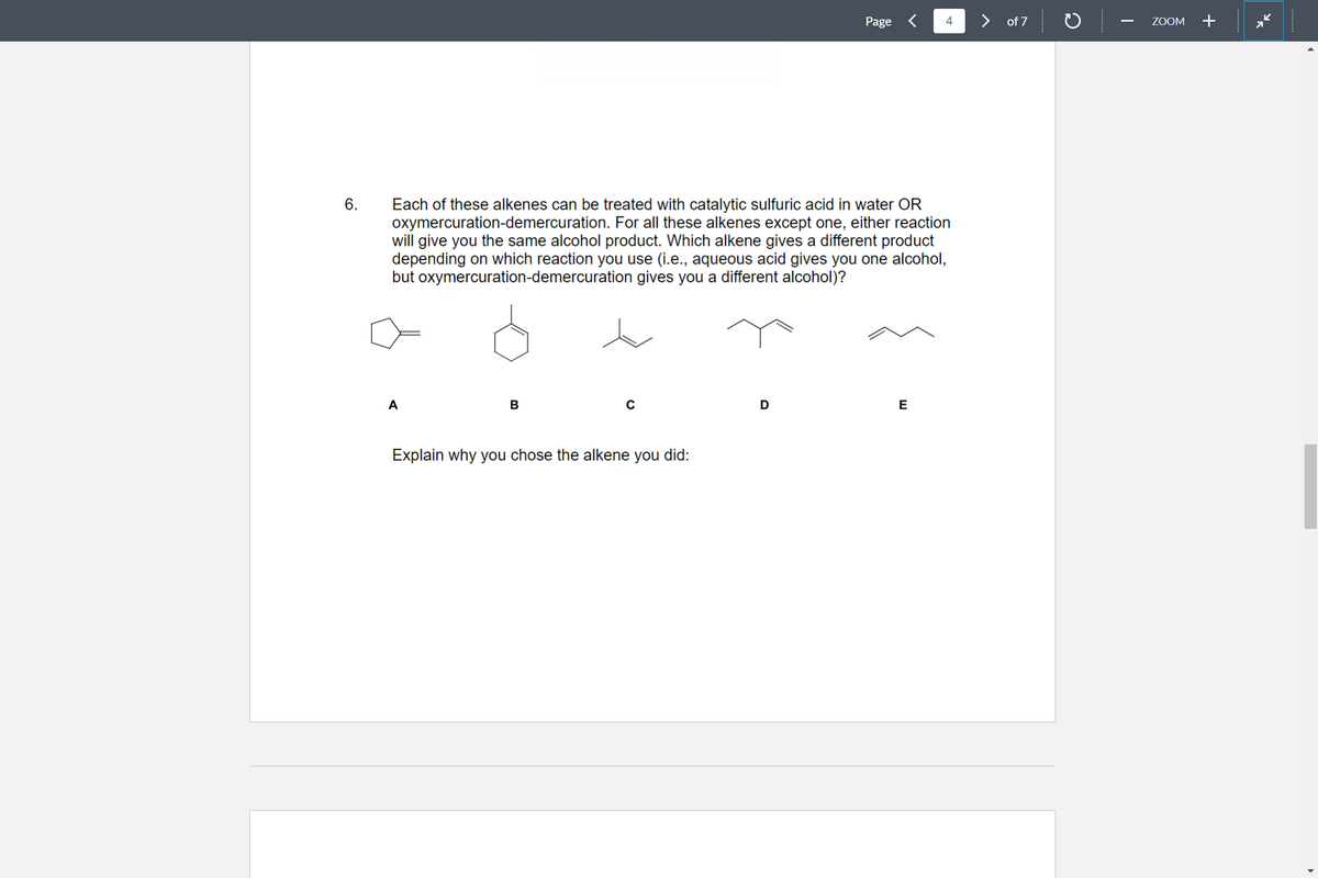 6.
A
Each of these alkenes can be treated with catalytic sulfuric acid in water OR
oxymercuration-demercuration. For all these alkenes except one, either reaction
will give you the same alcohol product. Which alkene gives a different product
depending on which reaction you use (i.e., aqueous acid gives you one alcohol,
but oxymercuration-demercuration gives you a different alcohol)?
B
Explain why you chose the alkene you did:
Page
D
4
E
of 7
C
ZOOM
+