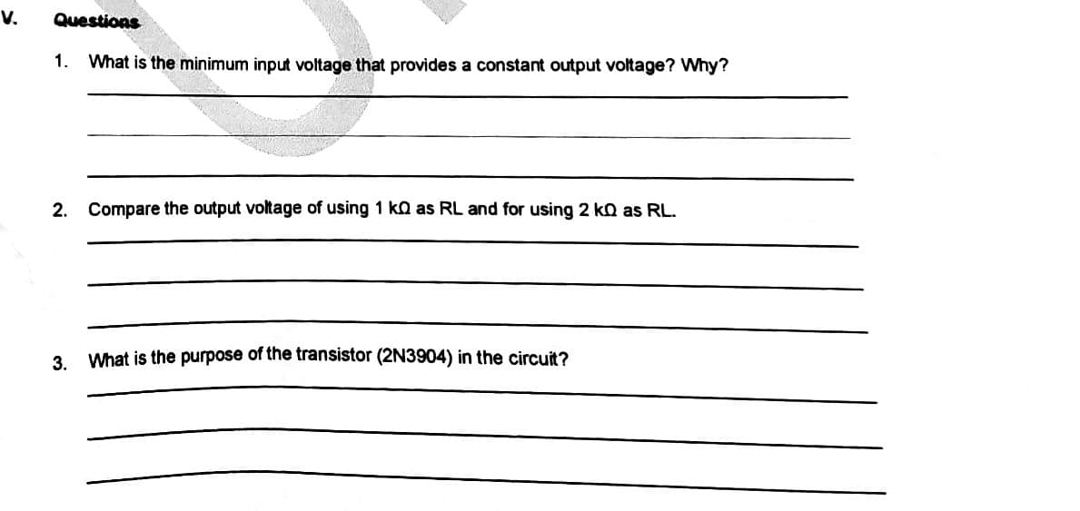 V.
Questions
1. What is the minimum input voltage that provides a constant output voltage? Why?
2. Compare the output voltage of using 1 k as RL and for using 2 ko as RL.
3. What is the purpose of the transistor (2N3904) in the circuit?