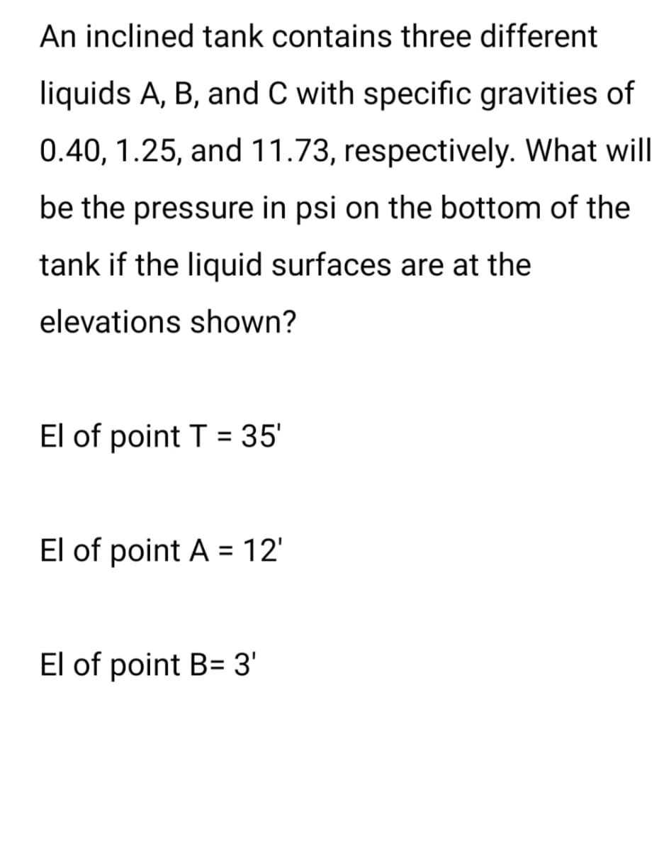 An inclined tank contains three different
liquids A, B, and C with specific gravities of
0.40, 1.25, and 11.73, respectively. What will
be the pressure in psi on the bottom of the
tank if the liquid surfaces are at the
elevations shown?
El of point T = 35'
El of point A = 12'
El of point B= 3'