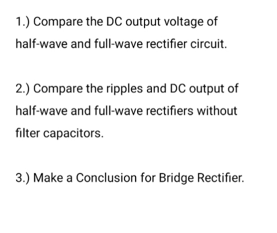 1.) Compare the DC output voltage of
half-wave and full-wave rectifier circuit.
2.) Compare the ripples and DC output of
half-wave and full-wave rectifiers without
filter capacitors.
3.) Make a Conclusion for Bridge Rectifier.