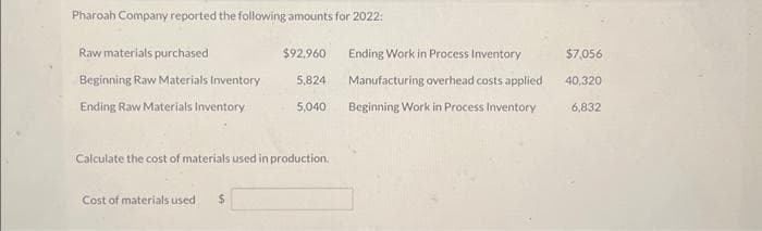 Pharoah Company reported the following amounts for 2022:
Raw materials purchased
$92,960
Beginning Raw Materials Inventory 5,824
Ending Raw Materials Inventory
5,040
Calculate the cost of materials used in production.
Cost of materials used $
Ending Work in Process Inventory
Manufacturing overhead costs applied
Beginning Work in Process Inventory
$7,056
40,320
6,832