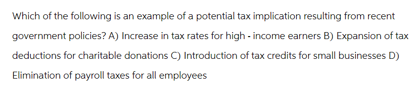 Which of the following is an example of a potential tax implication resulting from recent
government policies? A) Increase in tax rates for high - income earners B) Expansion of tax
deductions for charitable donations C) Introduction of tax credits for small businesses D)
Elimination of payroll taxes for all employees