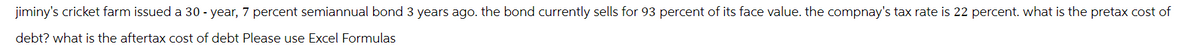 jiminy's cricket farm issued a 30-year, 7 percent semiannual bond 3 years ago. the bond currently sells for 93 percent of its face value. the compnay's tax rate is 22 percent. what is the pretax cost of
debt? what is the aftertax cost of debt Please use Excel Formulas