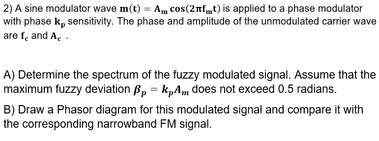 2) A sine modulator wave m(t) = Am cos(2nfmt) is applied to a phase modulator
with phase k, sensitivity. The phase and amplitude of the unmodulated carrier wave
are f. and A. .
A) Determine the spectrum of the fuzzy modulated signal. Assume that the
maximum fuzzy deviation B, = k„Am does not exceed 0.5 radians.
B) Draw a Phasor diagram for this modulated signal and compare it with
the corresponding narrowband FM signal.
