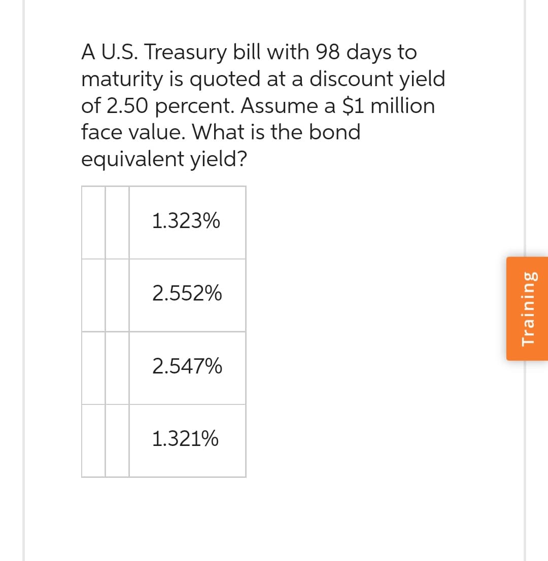 A U.S. Treasury bill with 98 days to
maturity is quoted at a discount yield
of 2.50 percent. Assume a $1 million
face value. What is the bond
equivalent yield?
1.323%
2.552%
2.547%
1.321%
Training