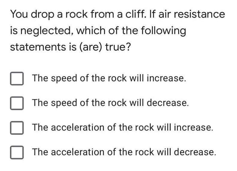You drop a rock from a cliff. If air resistance
is neglected, which of the following
statements is (are) true?
The speed of the rock will increase.
The speed of the rock will decrease.
The acceleration of the rock will increase.
The acceleration of the rock will decrease.
