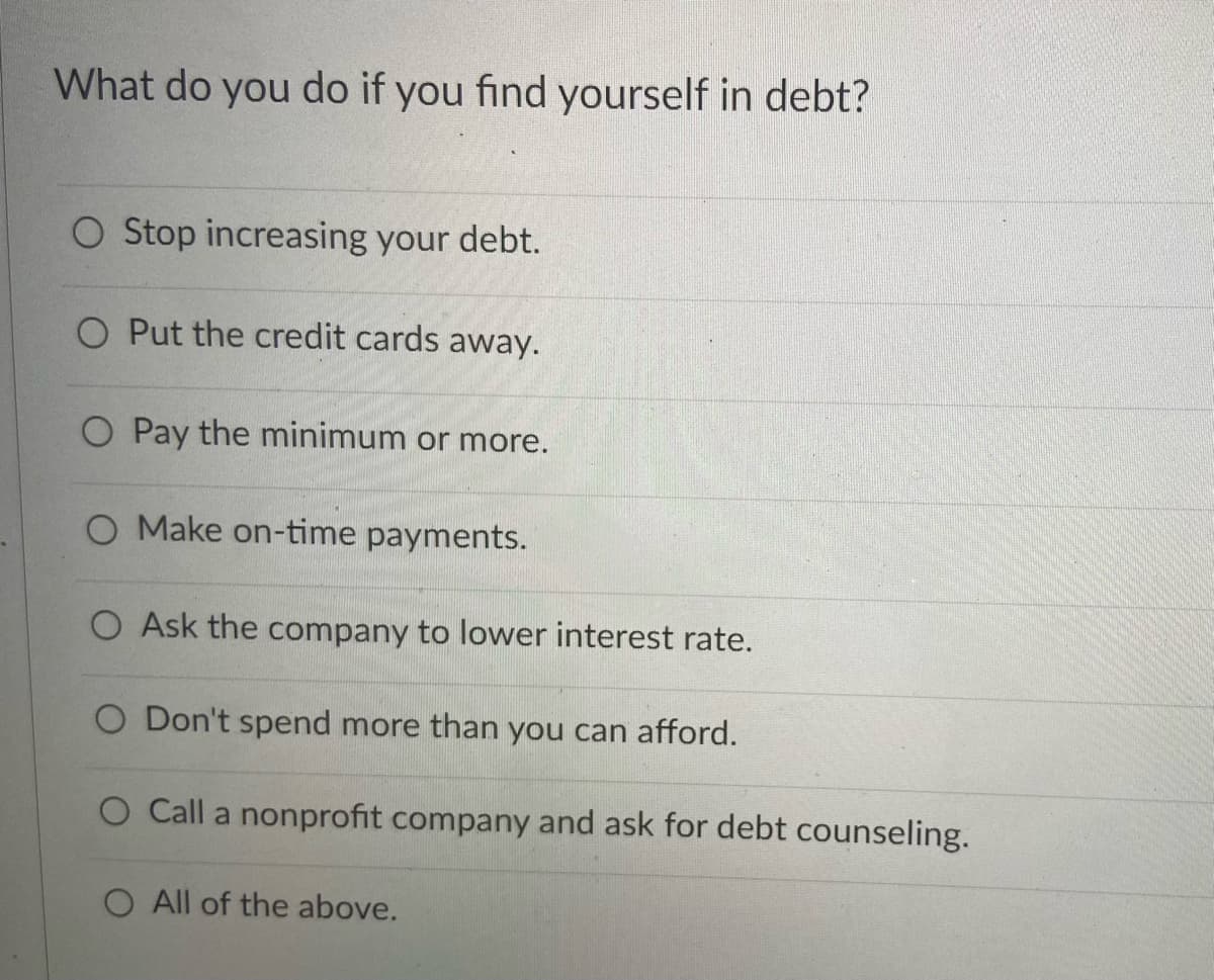 What do you do if you find yourself in debt?
O Stop increasing your debt.
O Put the credit cards away.
O Pay the minimum or more.
O Make on-time payments.
O Ask the company to lower interest rate.
O Don't spend more than you can afford.
O Call a nonprofit company and ask for debt counseling.
O All of the above.