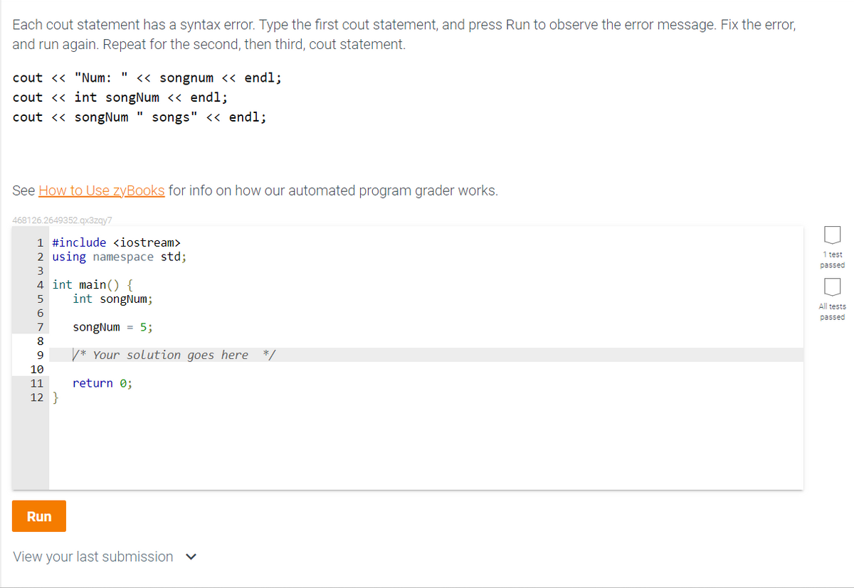 Each cout statement has a syntax error. Type the first cout statement, and press Run to observe the error message. Fix the error,
and run again. Repeat for the second, then third, cout statement.
cout << "Num: << songnum << endl;
cout << int songNum << endl;
cout << songNum" songs" << endl;
See How to Use zyBooks for info on how our automated program grader works.
468126.2649352.qx3zqy7
1 #include <iostream>
2 using namespace std;
3
4 int main() {
5
6
7
8
9
10
11
12}
Run
int songNum;
songNum = 5;
/* Your solution goes here */
return 0;
View your last submission ✓
1 test
passed
All tests
passed