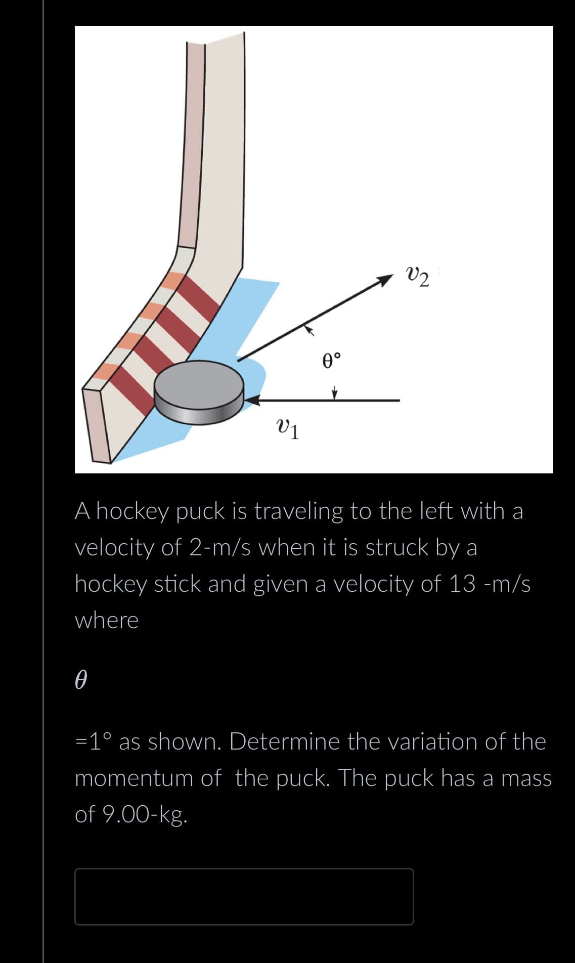 V1
Ꮎ
0°
V2
A hockey puck is traveling to the left with a
velocity of 2-m/s when it is struck by a
hockey stick and given a velocity of 13 -m/s
where
=1° as shown. Determine the variation of the
momentum of the puck. The puck has a mass
of 9.00-kg.