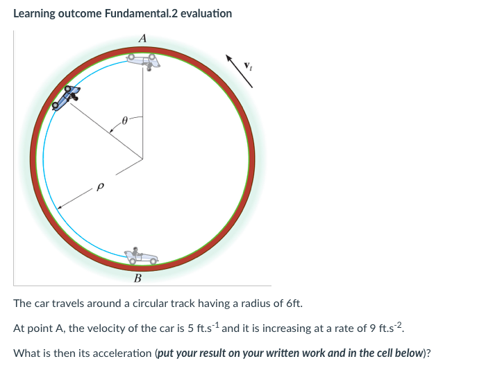 Learning outcome Fundamental.2 evaluation
A
B
The car travels around a circular track having a radius of 6ft.
At point A, the velocity of the car is 5 ft.s1¹ and it is increasing at a rate of 9 ft.s².
What is then its acceleration (put your result on your written work and in the cell below)?