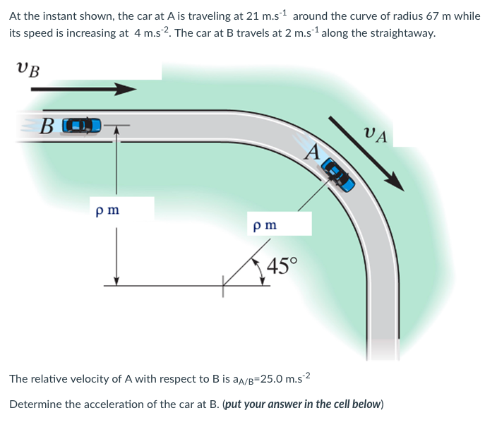 At
the instant shown, the car at A is traveling at 21 m.s¹ around the curve of radius 67 m while
its speed is increasing at 4 m.s2. The car at B travels at 2 m.s¹ along the straightaway.
UB
BOJ
pm
pm
45°
AG
VA
The relative velocity of A with respect to B is aA/B-25.0 m.s-²
Determine the acceleration of the car at B. (put your answer in the cell below)