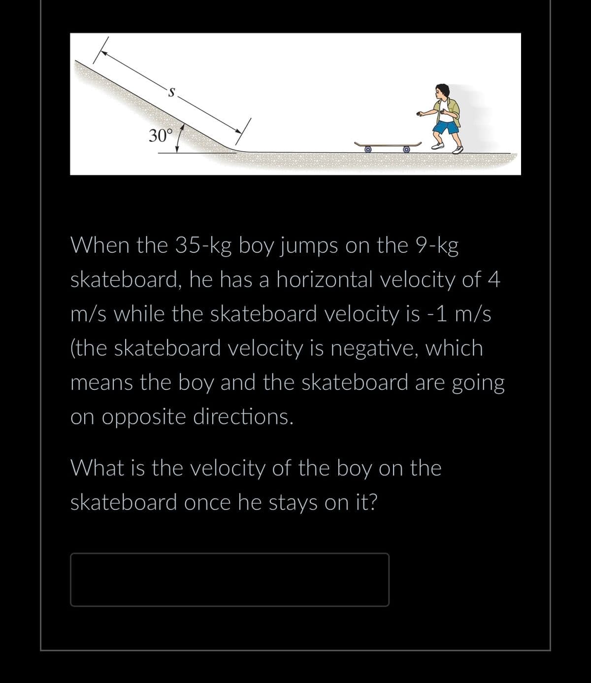 30°
When the 35-kg boy jumps on the 9-kg
skateboard, he has a horizontal velocity of 4
m/s while the skateboard velocity is -1 m/s
(the skateboard velocity is negative, which
means the boy and the skateboard are going
on opposite directions.
What is the velocity of the boy on the
skateboard once he stays on it?