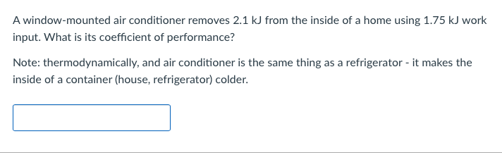A window-mounted air conditioner removes 2.1 kJ from the inside of a home using 1.75 kJ work
input. What is its coefficient of performance?
Note: thermodynamically, and air conditioner is the same thing as a refrigerator - it makes the
inside of a container (house, refrigerator) colder.