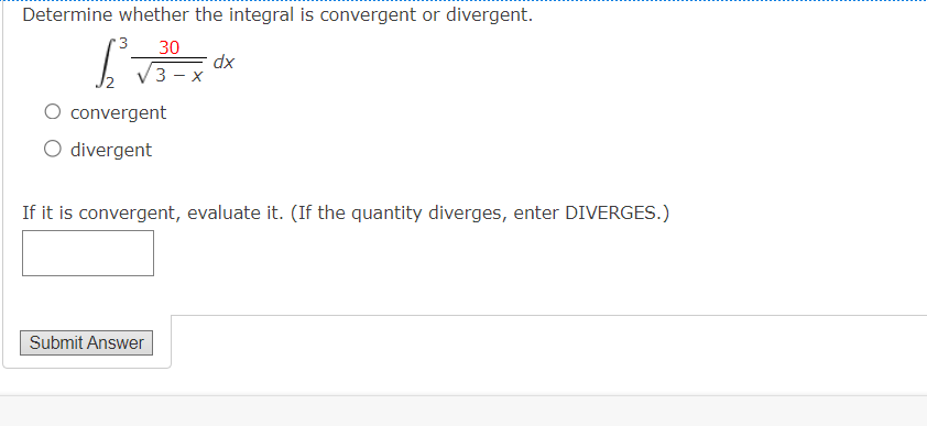 Determine whether the integral is convergent or divergent.
3 30
convergent
O divergent
3-x
Submit Answer
dx
If it is convergent, evaluate it. (If the quantity diverges, enter DIVERGES.)