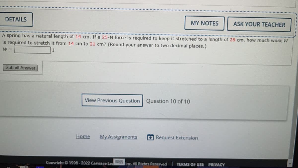 DETAILS
Submit Answer
A spring has a natural length of 14 cm. If a 25-N force is required to keep it stretched to a length of 28 cm, how much work W
is required to stretch it from 14 cm to 21 cm? (Round your answer to two decimal places.)
W =
View Previous Question Question 10 of 10
Home My Assignments
Copyright © 1998-2022 Cengage Lea
MY NOTES
微信
Request Extension
ASK YOUR TEACHER
Inc. All Rights Reserved TERMS OF USE PRIVACY