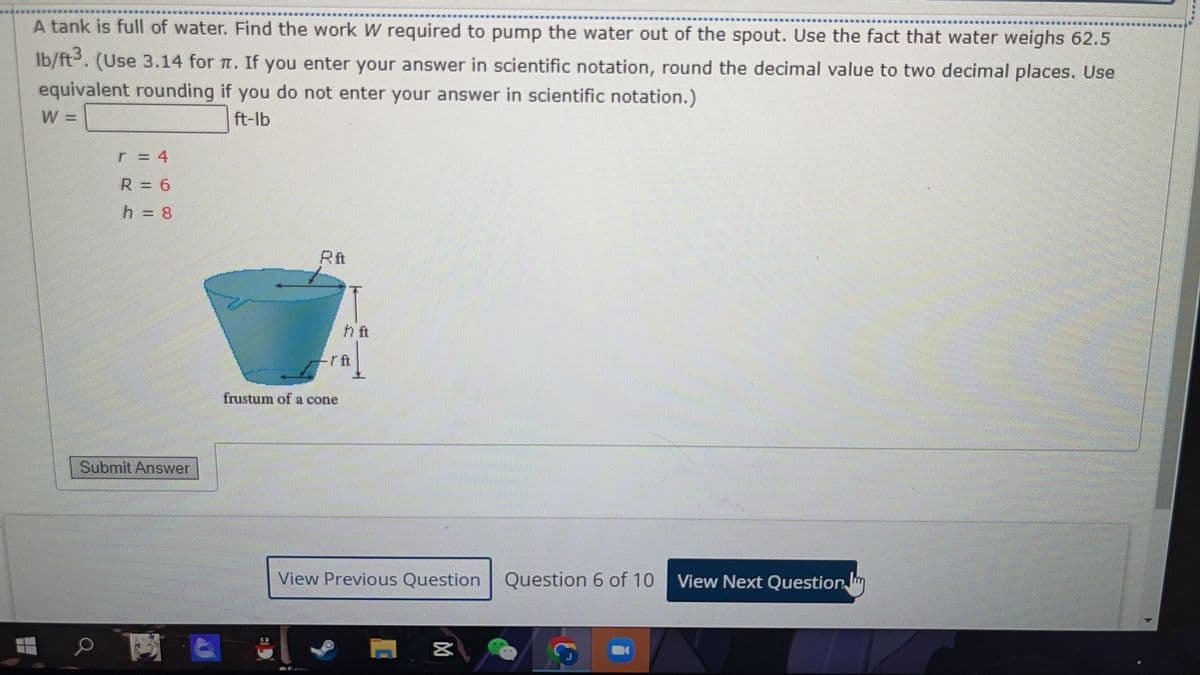 A tank is full of water. Find the work W required to pump the water out of the spout. Use the fact that water weighs 62.5
lb/ft3. (Use 3.14 for π. If you enter your answer in scientific notation, round the decimal value to two decimal places. Use
equivalent rounding if you do not enter your answer in scientific notation.)
W =
ft-lb
48
R = 6
h = 8
Submit Answer
frustum of a cone
h ft
View Previous Question Question 6 of 10 View Next Question
M