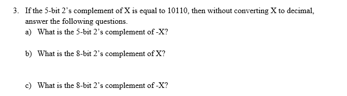 3. If the 5-bit 2's complement of X is equal to 10110, then without converting X to decimal,
answer the following questions.
a) What is the 5-bit 2's complement of -X?
b) What is the 8-bit 2's complement of X?
c) What is the 8-bit 2's complement of -X?
