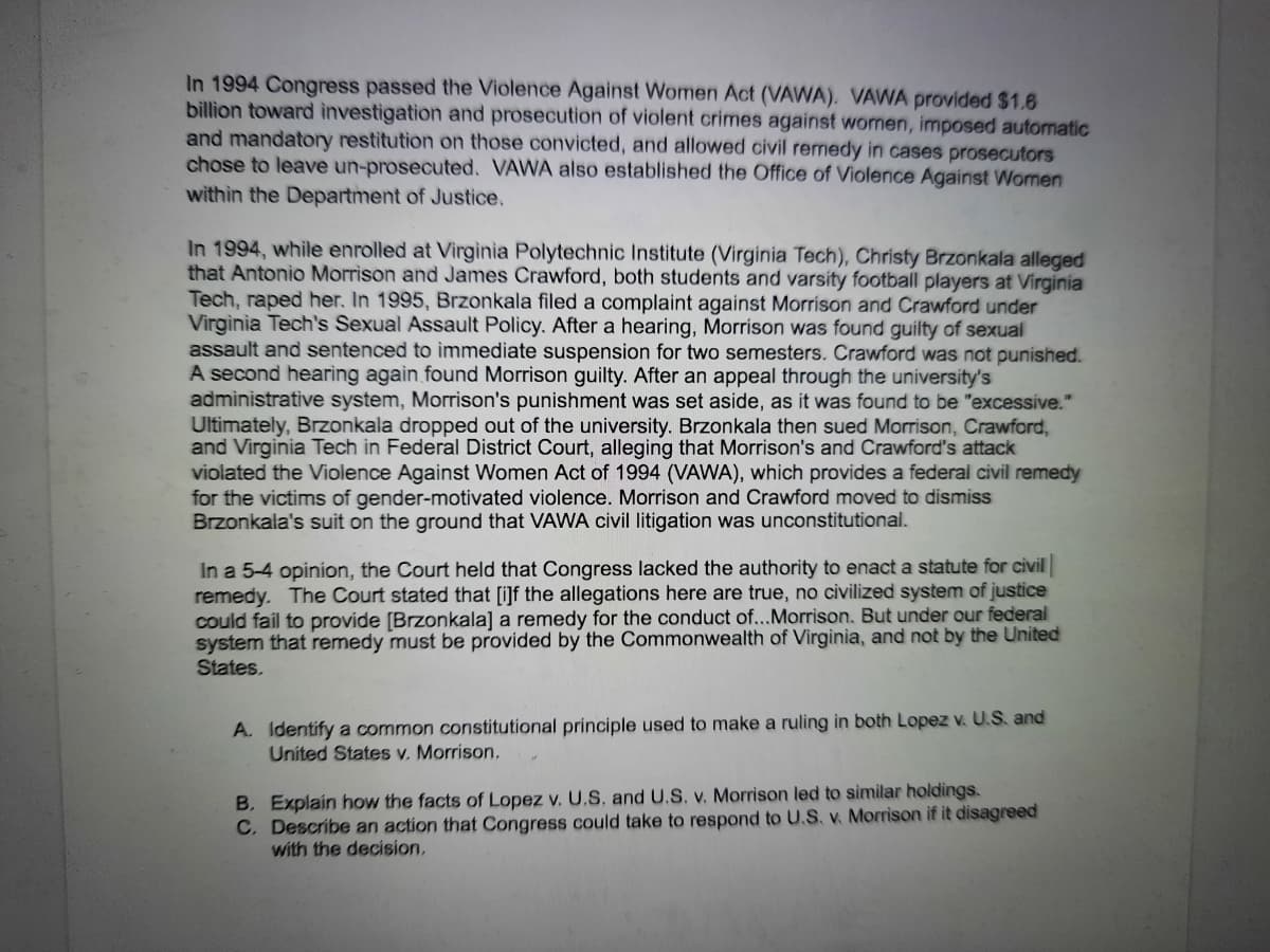 In 1994 Congress passed the Violence Against Women Act (VAWA). VAWA provided $1.6
billion toward investigation and prosecution of violent crimes against women, imposed automatic
and mandatory restitution on those convicted, and allowed civil remedy in cases prosecutors
chose to leave un-prosecuted. VAWA also established the Office of Violence Against Women
within the Department of Justice.
In 1994, while enrolled at Virginia Polytechnic Institute (Virginia Tech), Christy Brzonkala alleged
that Antonio Morrison and James Crawford, both students and varsity football players at Virginia
Tech, raped her. In 1995, Brzonkala filed a complaint against Morrison and Crawford under
Virginia Tech's Sexual Assault Policy. After a hearing, Morrison was found guilty of sexual
assault and sentenced to immediate suspension for two semesters. Crawford was not punished.
A second hearing again found Morrison guilty. After an appeal through the university's
administrative system, Morrison's punishment was set aside, as it was found to be "excessive."
Ultimately, Brzonkala dropped out of the university. Brzonkala then sued Morrison, Crawford,
and Virginia Tech in Federal District Court, alleging that Morrison's and Crawford's attack
violated the Violence Against Women Act of 1994 (VAWA), which provides a federal civil remedy
for the victims of gender-motivated violence. Morrison and Crawford moved to dismiss
Brzonkala's suit on the ground that VAWA civil litigation was unconstitutional.
In a 5-4 opinion, the Court held that Congress lacked the authority to enact a statute for civil
remedy. The Court stated that [i]f the allegations here are true, no civilized system of justice
could fail to provide [Brzonkala] a remedy for the conduct of...Morrison. But under our federal
system that remedy must be provided by the Commonwealth of Virginia, and not by the United
States.
A. Identify a common constitutional principle used to make a ruling in both Lopez v. U.S. and
United States v. Morrison.
B. Explain how the facts of Lopez v. U.S. and U.S. v. Morrison led to similar holdings.
C. Describe an action that Congress could take to respond to U.S. v. Morrison if it disagreed
with the decision,
