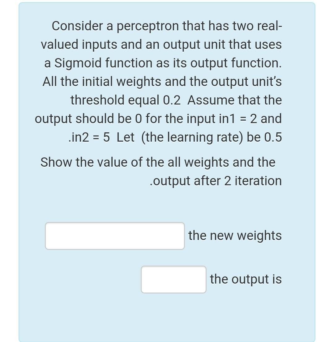 Consider a perceptron that has two real-
valued inputs and an output unit that uses
a Sigmoid function as its output function.
All the initial weights and the output unit's
threshold equal 0.2 Assume that the
output should be 0 for the input in1 = 2 and
.in2 = 5 Let (the learning rate) be 0.5
Show the value of the all weights and the
.output after 2 iteration
the new weights
the output is
