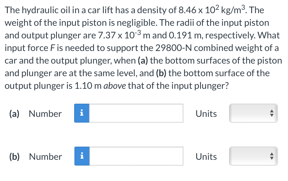 The hydraulic oil in a car lift has a density of 8.46 x 10² kg/m³. The
weight of the input piston is negligible. The radii of the input piston
and output plunger are 7.37 x 10-3 m and 0.191 m, respectively. What
input force F is needed to support the 29800-N combined weight of a
car and the output plunger, when (a) the bottom surfaces of the piston
and plunger are at the same level, and (b) the bottom surface of the
output plunger is 1.10 m above that of the input plunger?
(a) Number i
(b) Number
Units
Units