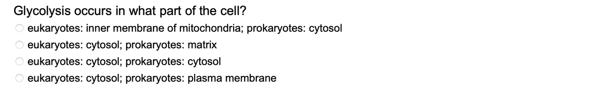 Glycolysis occurs in what part of the cell?
eukaryotes: inner membrane of mitochondria; prokaryotes: cytosol
eukaryotes: cytosol; prokaryotes: matrix
eukaryotes: cytosol; prokaryotes: cytosol
eukaryotes: cytosol; prokaryotes: plasma membrane
0000