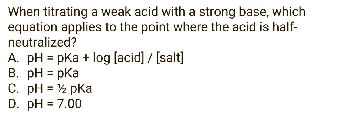 When titrating a weak acid with a strong base, which
equation applies to the point where the acid is half-
neutralized?
A. pH = pka + log [acid] / [salt]
B. pH = pka
C. pH = ¹/2 pka
D. pH 7.00
=