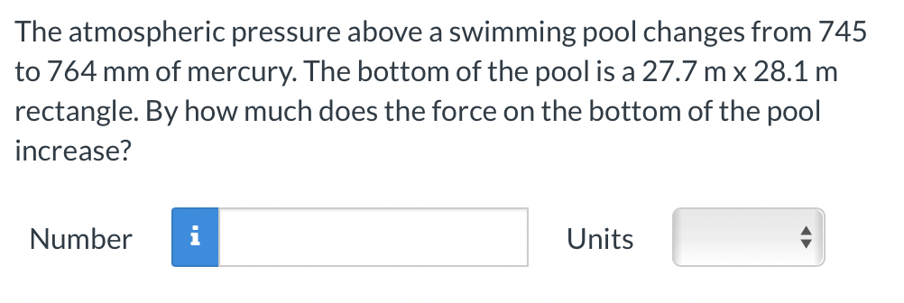 The atmospheric pressure above a swimming pool changes from 745
to 764 mm of mercury. The bottom of the pool is a 27.7 m x 28.1 m
rectangle. By how much does the force on the bottom of the pool
increase?
Number
IN
Units