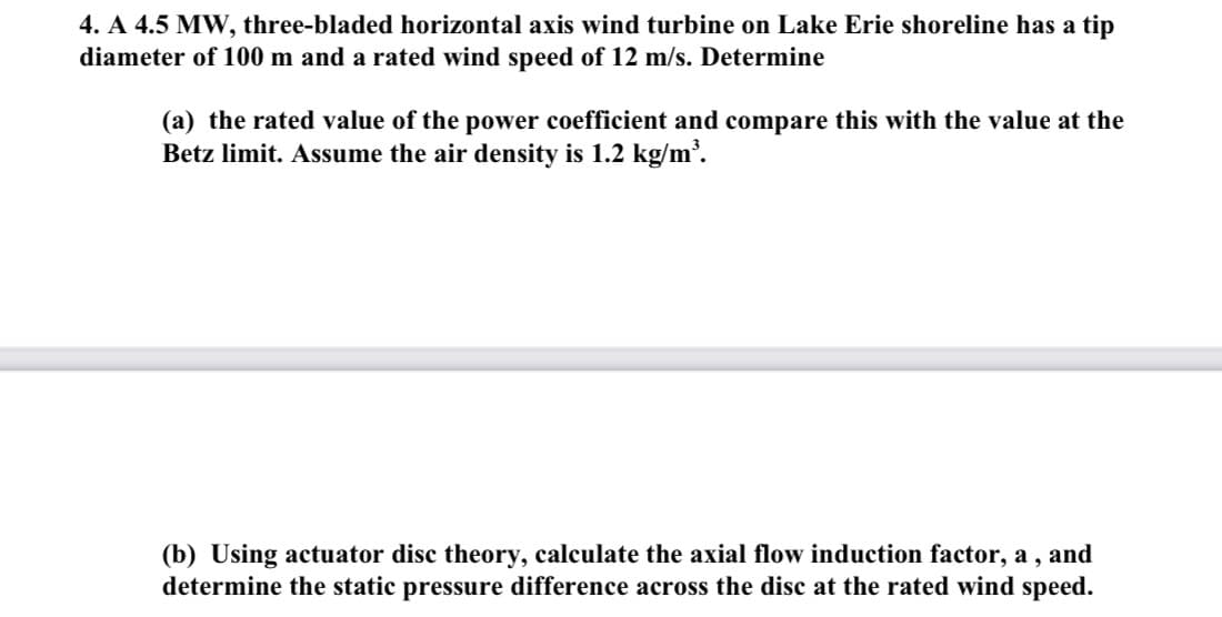 4. A 4.5 MW, three-bladed horizontal axis wind turbine on Lake Erie shoreline has a tip
diameter of 100 m and a rated wind speed of 12 m/s. Determine
(a) the rated value of the power coefficient and compare this with the value at the
Betz limit. Assume the air density is 1.2 kg/m³.
(b) Using actuator disc theory, calculate the axial flow induction factor, a, and
determine the static pressure difference across the disc at the rated wind speed.