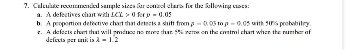 7. Calculate recommended sample sizes for control charts for the following cases:
a. A defectives chart with LCL > 0 for p = 0.05
b. A proportion defective chart that detects a shift from p
=
0.05 with 50% probability.
c. A defects chart that will produce no more than 5% zeros on the control chart when the number of
defects per unit is λ = 1.2
0.03 to p
=