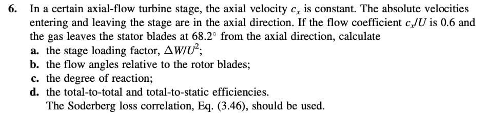 6.
In a certain axial-flow turbine stage, the axial velocity cx is constant. The absolute velocities
entering and leaving the stage are in the axial direction. If the flow coefficient c/U is 0.6 and
the gas leaves the stator blades at 68.2° from the axial direction, calculate
a. the stage loading factor, AW/U²;
b. the flow angles relative to the rotor blades;
c. the degree of reaction;
d. the total-to-total and total-to-static efficiencies.
The Soderberg loss correlation, Eq. (3.46), should be used.