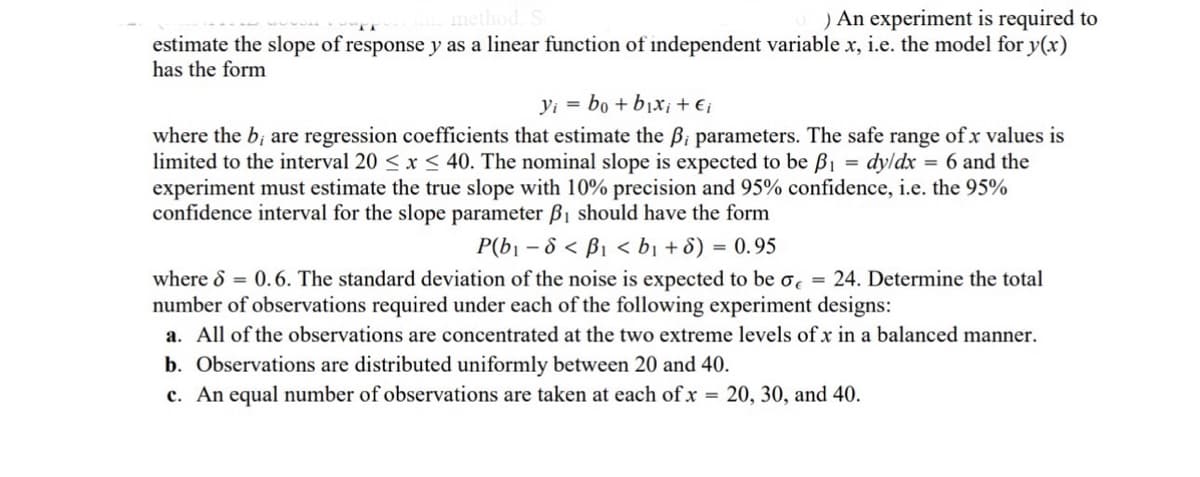 method.
) An experiment is required to
estimate the slope of response y as a linear function of independent variable x, i.e. the model for y(x)
has the form
yi bo+bixi + €i
=
where the b; are regression coefficients that estimate the ẞi parameters. The safe range of x values is
limited to the interval 20 < x < 40. The nominal slope is expected to be ẞ₁ dy/dx 6 and the
experiment must estimate the true slope with 10% precision and 95% confidence, i.e. the 95%
confidence interval for the slope parameter ẞ₁ should have the form
= 0.95
P(b₁-8< B₁ <b₁ + 6) =
where S = 0.6. The standard deviation of the noise is expected to be σ = 24. Determine the total
number of observations required under each of the following experiment designs:
a. All of the observations are concentrated at the two extreme levels of x in a balanced manner.
b. Observations are distributed uniformly between 20 and 40.
c. An equal number of observations are taken at each of x = 20, 30, and 40.