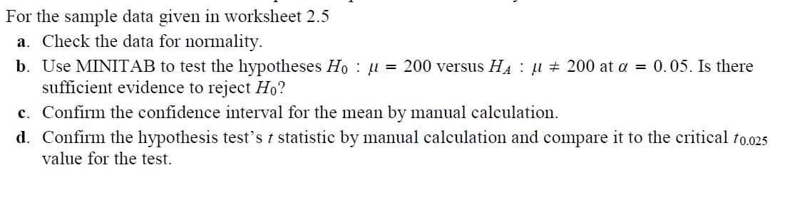 For the sample data given in worksheet 2.5
a. Check the data for normality.
b. Use MINITAB to test the hypotheses Hoμ = 200 versus H₁ μ 200 at α = 0.05. Is there
sufficient evidence to reject Ho?
c. Confirm the confidence interval for the mean by manual calculation.
d. Confirm the hypothesis test's t statistic by manual calculation and compare it to the critical t0.025
value for the test.