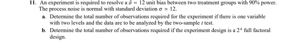 11. An experiment is required to resolve a 6 = 12 unit bias between two treatment groups with 90% power.
The process noise is normal with standard deviation σ = 12.
a. Determine the total number of observations required for the experiment if there is one variable
with two levels and the data are to be analyzed by the two-sample t test.
b. Determine the total number of observations required if the experiment design is a 24 full factoral
design.