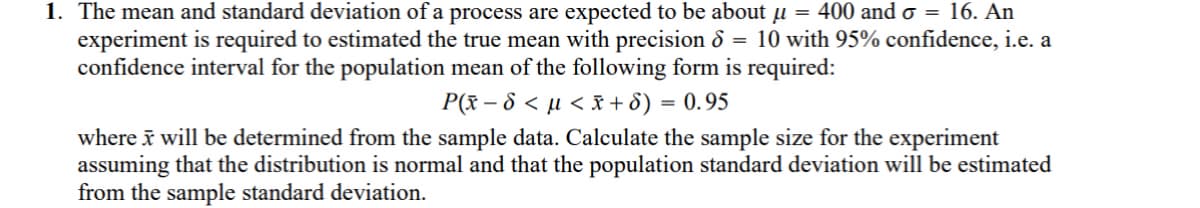 1. The mean and standard deviation of a process are expected to be about μ = 400 and σ = 16. An
experiment is required to estimated the true mean with precision 8 = 10 with 95% confidence, i.e. a
confidence interval for the population mean of the following form is required:
P(x-8<< x+6) = 0.95
where x will be determined from the sample data. Calculate the sample size for the experiment
assuming that the distribution is normal and that the population standard deviation will be estimated
from the sample standard deviation.