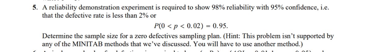 5. A reliability demonstration experiment is required to show 98% reliability with 95% confidence, i.e.
that the defective rate is less than 2% or
P(0 < p < 0.02) = 0.95.
Determine the sample size for a zero defectives sampling plan. (Hint: This problem isn't supported by
any of the MINITAB methods that we've discussed. You will have to use another method.)