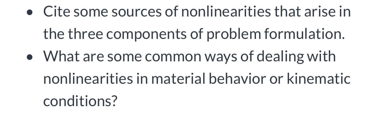 . Cite some sources of nonlinearities that arise in
the three components of problem formulation.
• What are some common ways of dealing with
nonlinearities in material behavior or kinematic
conditions?