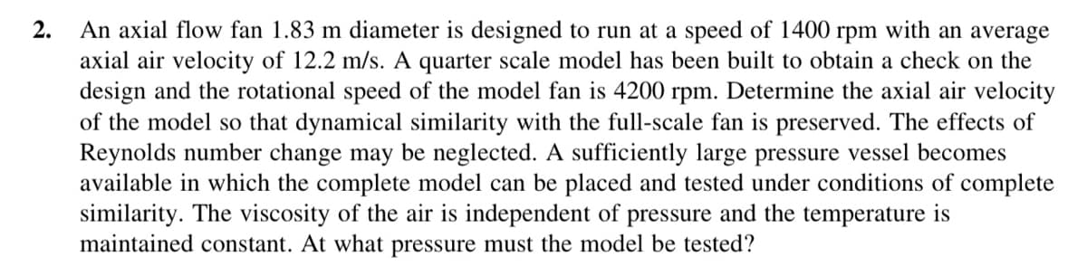 2.
An axial flow fan 1.83 m diameter is designed to run at a speed of 1400 rpm with an average
axial air velocity of 12.2 m/s. A quarter scale model has been built to obtain a check on the
design and the rotational speed of the model fan is 4200 rpm. Determine the axial air velocity
of the model so that dynamical similarity with the full-scale fan is preserved. The effects of
Reynolds number change may be neglected. A sufficiently large pressure vessel becomes
available in which the complete model can be placed and tested under conditions of complete
similarity. The viscosity of the air is independent of pressure and the temperature is
maintained constant. At what pressure must the model be tested?