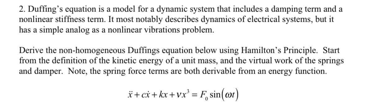 2. Duffing's equation is a model for a dynamic system that includes a damping term and a
nonlinear stiffness term. It most notably describes dynamics of electrical systems, but it
has a simple analog as a nonlinear vibrations problem.
Derive the non-homogeneous Duffings equation below using Hamilton's Principle. Start
from the definition of the kinetic energy of a unit mass, and the virtual work of the springs
and damper. Note, the spring force terms are both derivable from an energy function.
x+cx+kx+vx³ = F
sin
sin(at)