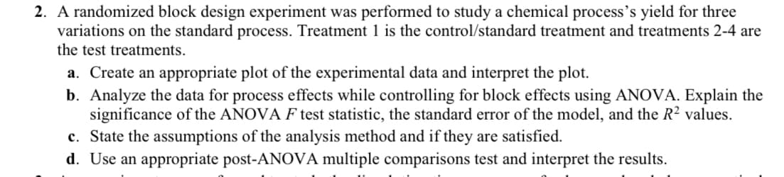 2. A randomized block design experiment was performed to study a chemical process's yield for three
variations on the standard process. Treatment 1 is the control/standard treatment and treatments 2-4 are
the test treatments.
a. Create an appropriate plot of the experimental data and interpret the plot.
b. Analyze the data for process effects while controlling for block effects using ANOVA. Explain the
significance of the ANOVA F test statistic, the standard error of the model, and the R² values.
c. State the assumptions of the analysis method and if they are satisfied.
d. Use an appropriate post-ANOVA multiple comparisons test and interpret the results.