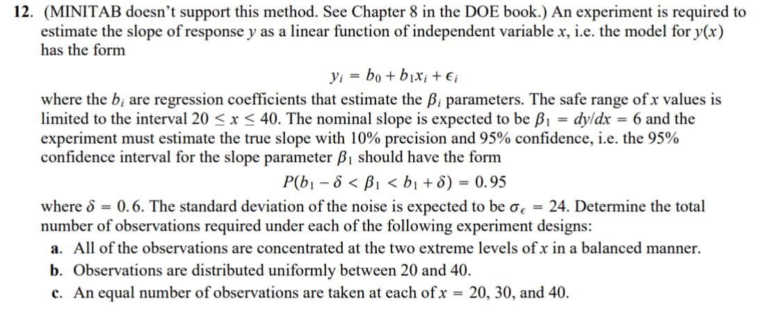 12. (MINITAB doesn't support this method. See Chapter 8 in the DOE book.) An experiment is required to
estimate the slope of response y as a linear function of independent variable x, i.e. the model for y(x)
has the form
=
yi bo+ bị Xi+€i
where the b; are regression coefficients that estimate the ß; parameters. The safe range of x values is
limited to the interval 20 ≤ x ≤40. The nominal slope is expected to be ẞ₁ = dy/dx = 6 and the
experiment must estimate the true slope with 10% precision and 95% confidence, i.e. the 95%
confidence interval for the slope parameter B₁ should have the form
P(b₁-8<B₁ <b₁ + 8) = 0.95
where S = 0.6. The standard deviation of the noise is expected to be σ = 24. Determine the total
number of observations required under each of the following experiment designs:
a. All of the observations are concentrated at the two extreme levels of x in a balanced manner.
b. Observations are distributed uniformly between 20 and 40.
c. An equal number of observations are taken at each of x =
20, 30, and 40.