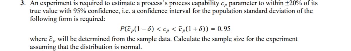 3. An experiment is required to estimate a process's process capability cp parameter to within ±20% of its
true value with 95% confidence, i.e. a confidence interval for the population standard deviation of the
following form is required:
-
P(ĉp(1 − 8) < cp < ĉp(1+8)) = 0.95
where cp will be determined from the sample data. Calculate the sample size for the experiment
assuming that the distribution is normal.