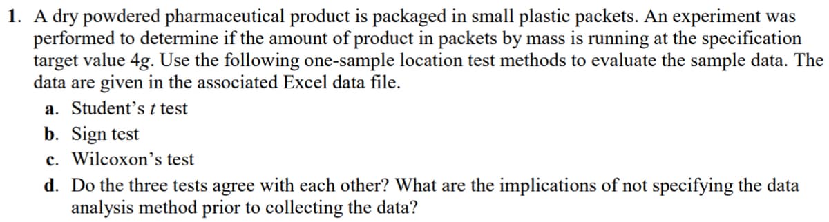 1. A dry powdered pharmaceutical product is packaged in small plastic packets. An experiment was
performed to determine if the amount of product in packets by mass is running at the specification
target value 4g. Use the following one-sample location test methods to evaluate the sample data. The
data are given in the associated Excel data file.
a. Student's t test
b. Sign test
c. Wilcoxon's test
d. Do the three tests agree with each other? What are the implications of not specifying the data
analysis method prior to collecting the data?