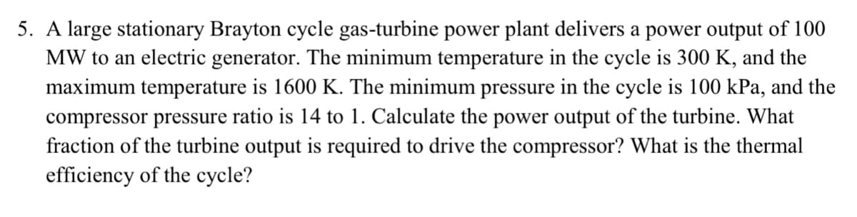 5. A large stationary Brayton cycle gas-turbine power plant delivers a power output of 100
MW to an electric generator. The minimum temperature in the cycle is 300 K, and the
maximum temperature is 1600 K. The minimum pressure in the cycle is 100 kPa, and the
compressor pressure ratio is 14 to 1. Calculate the power output of the turbine. What
fraction of the turbine output is required to drive the compressor? What is the thermal
efficiency of the cycle?