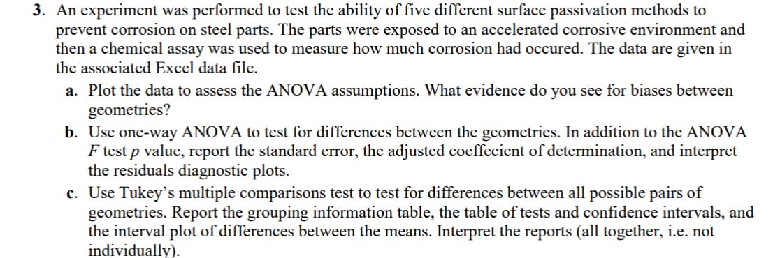 3. An experiment was performed to test the ability of five different surface passivation methods to
prevent corrosion on steel parts. The parts were exposed to an accelerated corrosive environment and
then a chemical assay was used to measure how much corrosion had occured. The data are given in
the associated Excel data file.
a. Plot the data to assess the ANOVA assumptions. What evidence do you see for biases between
geometries?
b. Use one-way ANOVA to test for differences between the geometries. In addition to the ANOVA
F test p value, report the standard error, the adjusted coeffecient of determination, and interpret
the residuals diagnostic plots.
c. Use Tukey's multiple comparisons test to test for differences between all possible pairs of
geometries. Report the grouping information table, the table of tests and confidence intervals, and
the interval plot of differences between the means. Interpret the reports (all together, i.e. not
individually).