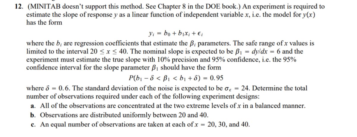 12. (MINITAB doesn't support this method. See Chapter 8 in the DOE book.) An experiment is required to
estimate the slope of response y as a linear function of independent variable x, i.e. the model for y(x)
has the form
yi bo+bixi + Ei
where the b; are regression coefficients that estimate the B; parameters. The safe range of x values is
limited to the interval 20≤ x ≤ 40. The nominal slope is expected to be ẞ₁ = dy/dx = 6 and the
experiment must estimate the true slope with 10% precision and 95% confidence, i.e. the 95%
confidence interval for the slope parameter ẞ₁ should have the form
P(b₁-8< ß₁ <b₁ + 8) = 0.95
where 6 = 0.6. The standard deviation of the noise is expected to be σ = 24. Determine the total
number of observations required under each of the following experiment designs:
a. All of the observations are concentrated at the two extreme levels of x in a balanced manner.
b. Observations are distributed uniformly between 20 and 40.
c. An equal number of observations are taken at each of x = 20, 30, and 40.