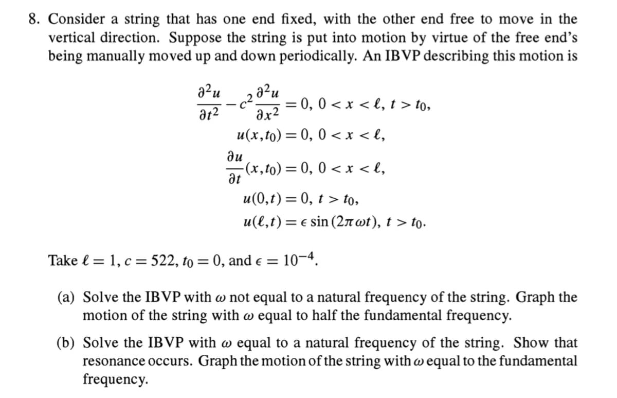 8. Consider a string that has one end fixed, with the other end free to move in the
vertical direction. Suppose the string is put into motion by virtue of the free end's
being manually moved up and down periodically. An IBVP describing this motion is
22
at²
² u
2x²
u(x,to) = 0, 0 < x <l₂
c²
= 0, 0 < x <l, t > to,
ди
-(x,to) = 0, 0 < x <l₂
at
u(0,t) = 0, t> to,
u(l,t) = € sin (2лwt), t > to.
Take = 1, c= 522, to = 0, and € = 10-4.
(a) Solve the IBVP with w not equal to a natural frequency of the string. Graph the
motion of the string with w equal to half the fundamental frequency.
(b) Solve the IBVP with w equal to a natural frequency of the string. Show that
resonance occurs. Graph the motion of the string with w equal to the fundamental
frequency.