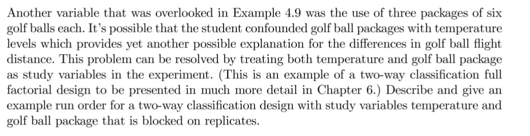 Another variable that was overlooked in Example 4.9 was the use of three packages of six
golf balls each. It's possible that the student confounded golf ball packages with temperature
levels which provides yet another possible explanation for the differences in golf ball flight
distance. This problem can be resolved by treating both temperature and golf ball package
as study variables in the experiment. (This is an example of a two-way classification full
factorial design to be presented in much more detail in Chapter 6.) Describe and give an
example run order for a two-way classification design with study variables temperature and
golf ball package that is blocked on replicates.