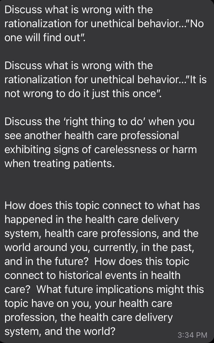 Discuss what is wrong with the
rationalization
one will find out".
for unethical behavior..."No
Discuss what is wrong with the
rationalization for unethical behavior..."It is
not wrong to do it just this once".
Discuss the 'right thing to do' when you
see another health care professional
exhibiting signs of carelessness or harm
when treating patients.
How does this topic connect to what has
happened in the health care delivery
system, health care professions, and the
world around you, currently, in the past,
and in the future? How does this topic
connect to historical events in health
care? What future implications might this
topic have on you, your health care
profession, the health care delivery
system, and the world?
3:34 PM