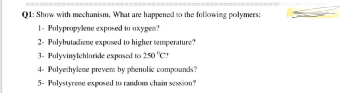 Q1: Show with mechanism, What are happened to the following polymers:
1- Polypropylene exposed to oxygen?
2- Polybutadiene exposed to higher temperature?
3- Polyvinylchloride exposed to 250 °C?
4- Polyethylene prevent by phenolic compounds?
5- Polystyrene exposed to random chain session?