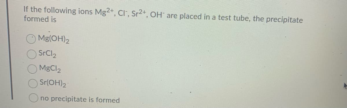 If the following ions Mg2+, CI, Sr2+, OH are placed in a test tube, the precipitate
formed is
Mg(OH)2
SrCl2
MgCl2
Sr(OH)2
O no precipitate is formed
